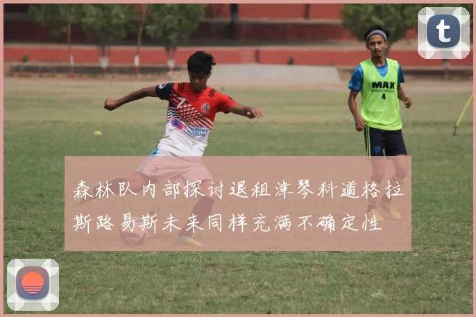 森林队内部探讨退租津琴科道格拉斯路易斯未来同样充满不确定性