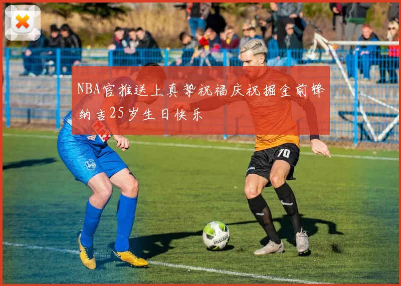 NBA官推送上真挚祝福庆祝掘金前锋纳吉25岁生日快乐