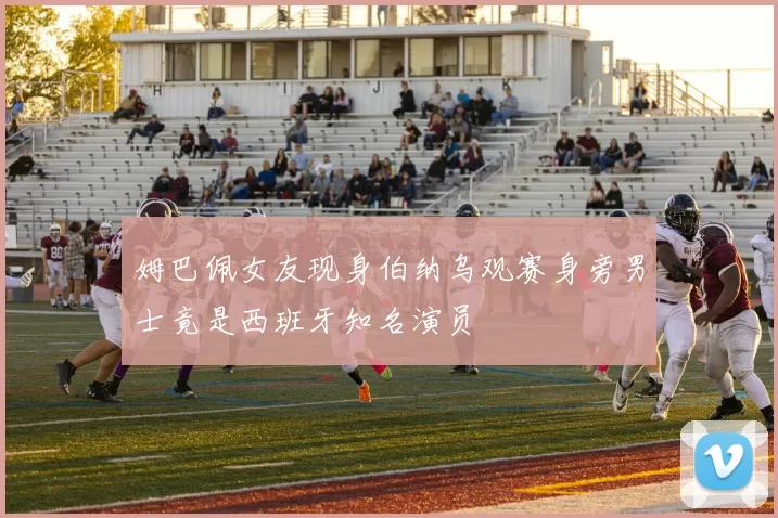 姆巴佩女友现身伯纳乌观赛身旁男士竟是西班牙知名演员