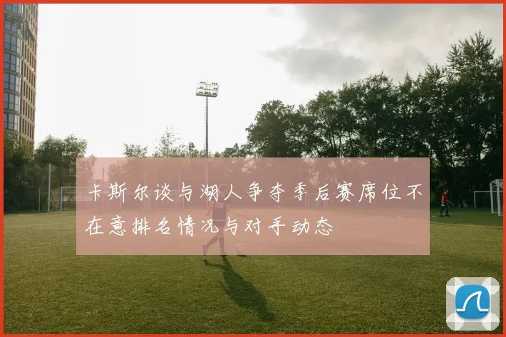卡斯尔谈与湖人争夺季后赛席位不在意排名情况与对手动态