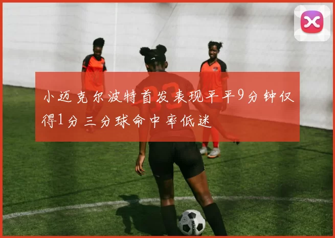 小迈克尔波特首发表现平平9分钟仅得1分三分球命中率低迷