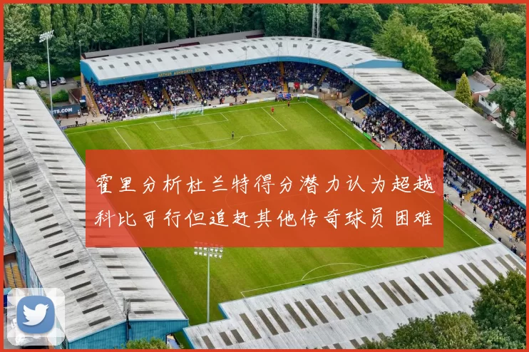 霍里分析杜兰特得分潜力认为超越科比可行但追赶其他传奇球员困难重重