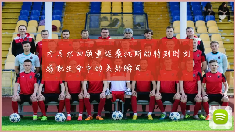 内马尔回顾重返桑托斯的特别时刻感慨生命中的美好瞬间