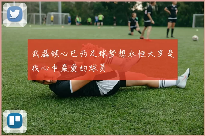 武磊倾心巴西足球梦想永恒大罗是我心中最爱的球员