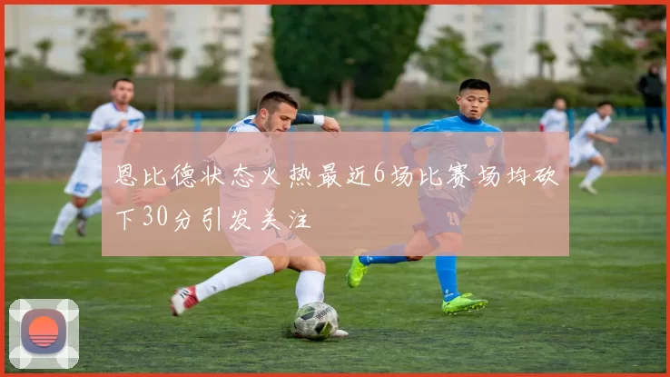 恩比德状态火热最近6场比赛场均砍下30分引发关注