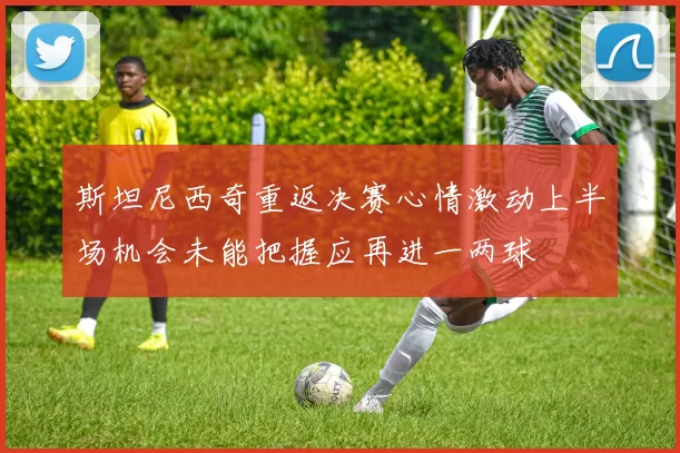 斯坦尼西奇重返决赛心情激动上半场机会未能把握应再进一两球