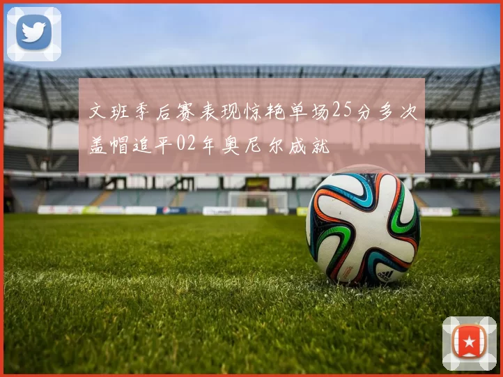 文班季后赛表现惊艳单场25分多次盖帽追平02年奥尼尔成就
