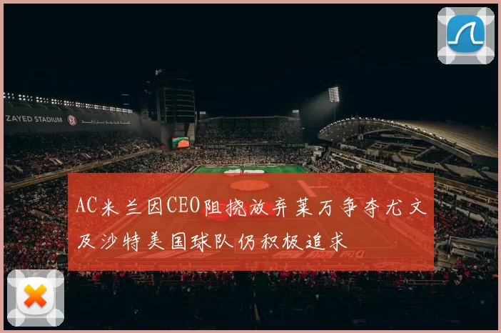 AC米兰因CEO阻挠放弃莱万争夺尤文及沙特美国球队仍积极追求