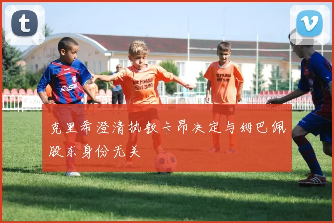 克里希澄清执教卡昂决定与姆巴佩股东身份无关