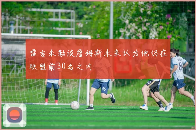 雷吉米勒谈詹姆斯未来认为他仍在联盟前30名之内