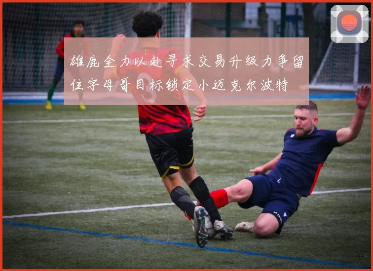 雄鹿全力以赴寻求交易升级力争留住字母哥目标锁定小迈克尔波特