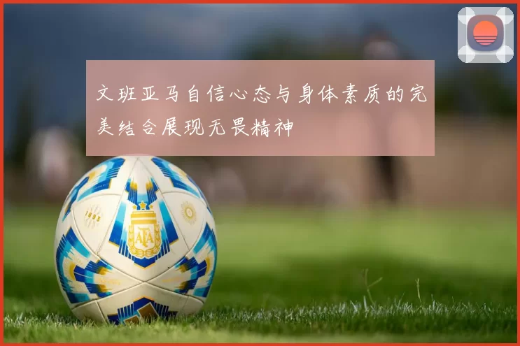 文班亚马自信心态与身体素质的完美结合展现无畏精神