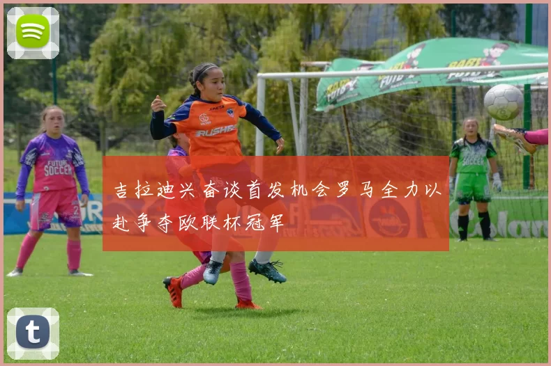 吉拉迪兴奋谈首发机会罗马全力以赴争夺欧联杯冠军