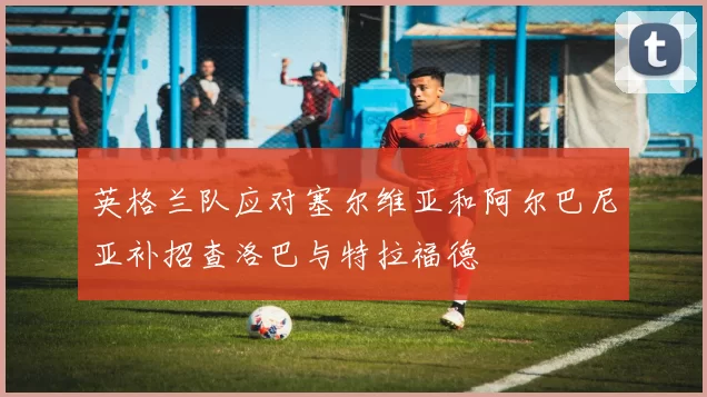 英格兰队应对塞尔维亚和阿尔巴尼亚补招查洛巴与特拉福德