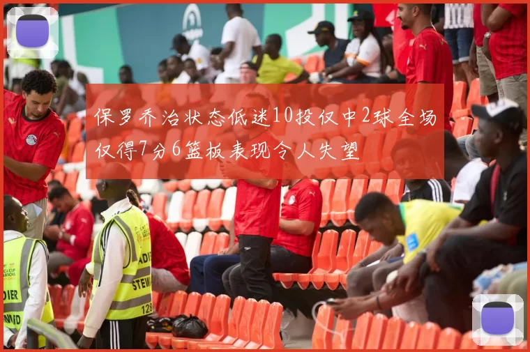 保罗乔治状态低迷10投仅中2球全场仅得7分6篮板表现令人失望