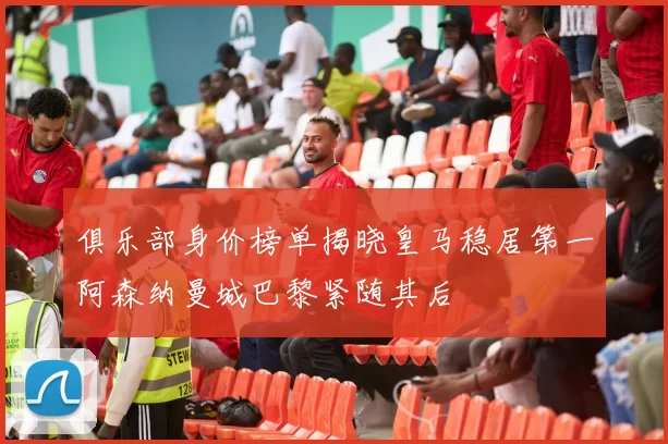 俱乐部身价榜单揭晓皇马稳居第一阿森纳曼城巴黎紧随其后