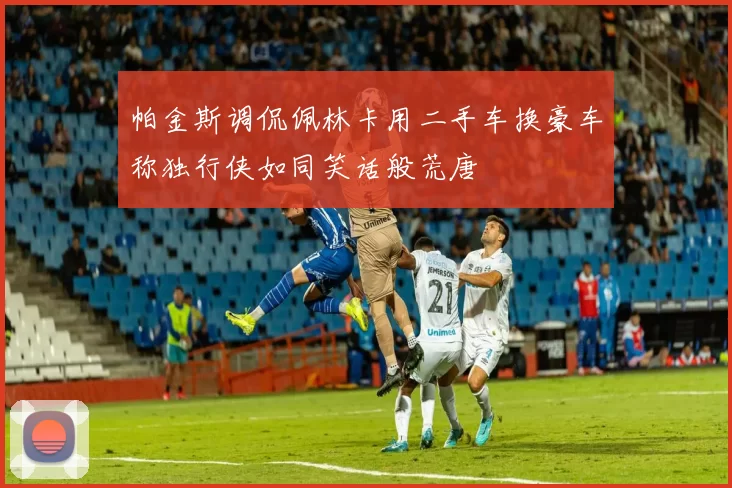 帕金斯调侃佩林卡用二手车换豪车称独行侠如同笑话般荒唐