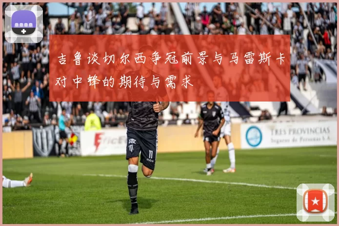 吉鲁谈切尔西争冠前景与马雷斯卡对中锋的期待与需求