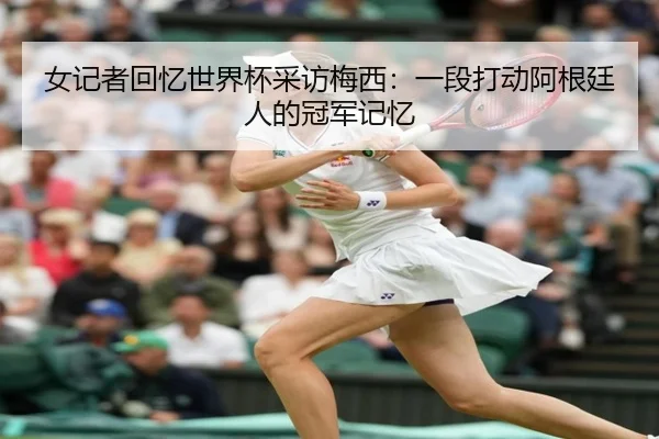 女记者回忆世界杯采访梅西：一段打动阿根廷人的冠军记忆